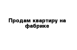 Продам квартиру на фабрике